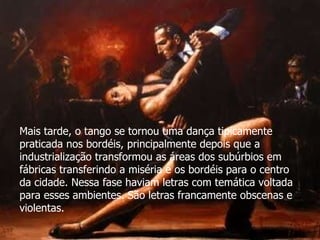 Mais tarde, o tango se tornou uma dança tipicamente praticada nos bordéis, principalmente depois que a industrialização transformou as áreas dos subúrbios em fábricas transferindo a miséria e os bordéis para o centro da cidade. Nessa fase haviam letras com temática voltada para esses ambientes. São letras francamente obscenas e violentas. 