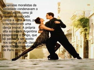 A parcelas moralistas da sociedade condenavam o tango, assim como já haviam se colocado contra a valsa antes, por o considerarem uma dança imoral. A própria alta sociedade Argentina desprezava o tango, que só passou a ser aceito nos salões de alta classe pela influência indireta de Paris.  