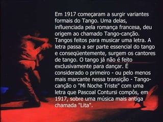 Em 1917 começaram a surgir variantes formais do Tango. Uma delas, influenciada pela romança francesa, deu origem ao chamado Tango-canção. Tangos feitos para musicar uma letra. A letra passa a ser parte essencial do tango e conseqüentemente, surgem os cantores de tango. O tango já não é feito exclusivamente para dançar. É considerado o primeiro - ou pelo menos mais marcante nessa transição - Tango-canção o "Mi Noche Triste" com uma letra que Pascoal Contursi compôs, em 1917, sobre uma música mais antiga chamada "Lita".   