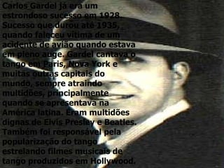 Carlos Gardel já era um estrondoso sucesso em 1928. Sucesso que durou até 1935, quando faleceu vítima de um acidente de avião quando estava em pleno auge. Gardel cantava o tango em Paris, Nova York e muitas outras capitais do mundo, sempre atraindo multidões, principalmente quando se apresentava na América latina. Eram multidões dignas de Elvis Presley e Beatles. Também foi responsável pela popularização do tango estrelando filmes musicais de tango produzidos em Hollywood. 