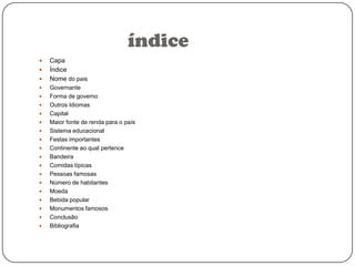 índice





















Capa
Índice
Nome do pais
Governante
Forma de governo
Outros Idiomas
Capital
Maior fonte de renda para o país
Sistema educacional
Festas importantes
Continente ao qual pertence
Bandeira
Comidas típicas
Pessoas famosas
Número de habitantes
Moeda
Bebida popular
Monumentos famosos
Conclusão
Bibliografia

 