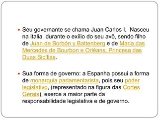  Seu governante se chama Juan Carlos I, Nasceu

na Italia durante o exílio do seu avô, sendo filho
de Juan de Borbón y Battenberg e de Maria das
Mercedes de Bourbon e Orléans, Princesa das
Duas Sicílias.
 Sua forma de governo: a Espanha possui a forma

de monarquia parlamentarista, pois seu poder
legislativo, (representado na figura das Cortes
Gerais), exerce a maior parte da
responsabilidade legislativa e de governo.

 