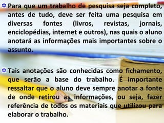 Para que um trabalho de pesquisa seja completo,
antes de tudo, deve ser feita uma pesquisa em
diversas fontes (livros, revistas, jornais,
enciclopédias, internet e outros), nas quais o aluno
anotará as informações mais importantes sobre o
assunto.
Tais anotações são conhecidas como fichamento,
que serão a base do trabalho. É importante
ressaltar que o aluno deve sempre anotar a fonte
de onde retirou as informações, ou seja, fazer
referência de todos os materiais que utilizou para
elaborar o trabalho.
 