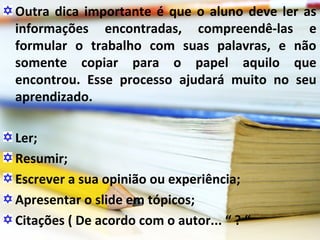 Outra dica importante é que o aluno deve ler as
informações encontradas, compreendê-las e
formular o trabalho com suas palavras, e não
somente copiar para o papel aquilo que
encontrou. Esse processo ajudará muito no seu
aprendizado.
Ler;
Resumir;
Escrever a sua opinião ou experiência;
Apresentar o slide em tópicos;
Citações ( De acordo com o autor... “ ? “
 