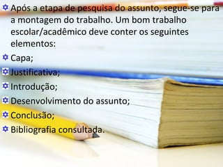 Após a etapa de pesquisa do assunto, segue-se para
a montagem do trabalho. Um bom trabalho
escolar/acadêmico deve conter os seguintes
elementos:
Capa;
Justificativa;
Introdução;
Desenvolvimento do assunto;
Conclusão;
Bibliografia consultada.
 