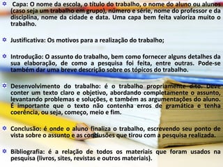 Capa: O nome da escola, o título do trabalho, o nome do aluno ou alunos
(caso seja um trabalho em grupo), número e série, nome do professor e da
disciplina, nome da cidade e data. Uma capa bem feita valoriza muito o
trabalho.
Justificativa: Os motivos para a realização do trabalho;
Introdução: O assunto do trabalho, bem como fornecer alguns detalhes da
sua elaboração, de como a pesquisa foi feita, entre outras. Pode-se
também dar uma breve descrição sobre os tópicos do trabalho.
Desenvolvimento do trabalho: é o trabalho propriamente dito. Deve
conter um texto claro e objetivo, abordando completamente o assunto,
levantando problemas e soluções, e também as argumentações do aluno.
É importante que o texto não contenha erros de gramática e tenha
coerência, ou seja, começo, meio e fim.
Conclusão: é onde o aluno finaliza o trabalho, escrevendo seu ponto de
vista sobre o assunto e as conclusões que tirou com a pesquisa realizada.
Bibliografia: é a relação de todos os materiais que foram usados na
pesquisa (livros, sites, revistas e outros materiais).
 