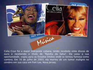 Celia Cruz foi a maior intérprete cubana, tendo recebido vinte discos de
ouro e recebendo o título de "Rainha da Salsa“. Ela usou a sua
oportunidade, viajou para os Estados Unidos onde se tornou famosa como
cantora. Em 16 de julho de 2003, ela morreu de um tumor maligno no
cérebro em sua casa em Fort Lee, Nova Jersey.
 