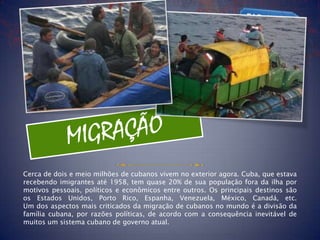 Cerca de dois e meio milhões de cubanos vivem no exterior agora. Cuba, que estava
recebendo imigrantes até 1958, tem quase 20% de sua população fora da ilha por
motivos pessoais, políticos e econômicos entre outros. Os principais destinos são
os Estados Unidos, Porto Rico, Espanha, Venezuela, México, Canadá, etc.
Um dos aspectos mais criticados da migração de cubanos no mundo é a divisão da
família cubana, por razões políticas, de acordo com a consequência inevitável de
muitos um sistema cubano de governo atual.
 