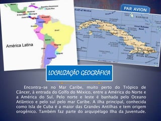 LOCALIZAÇÃO GEOGRÁFICA

    Encontra-se no Mar Caribe, muito perto do Trópico de
Câncer, à entrada do Golfo do México, entre a América do Norte e
a América do Sul. Pelo norte e leste é banhada pelo Oceano
Atlântico e pelo sul pelo mar Caribe. A ilha principal, conhecida
como Isla de Cuba é a maior das Grandes Antilhas e tem origem
orogênico. Também faz parte do arquipélago Ilha da Juventude.
 