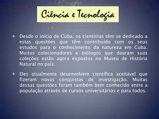 Ciência e Tecnologia
 Desde o início de Cuba, os cientistas têm se dedicado a
  estas questões que têm contribuído com os seus
  estudos para o conhecimento da natureza em Cuba.
  Muitos colecionadores e biólogos que doaram suas
  coleções estão agora expostos no Museu de História
  Natural no país.

 Eles atualmente desenvolvem científica aceitável que
  fizeram novas conquistas de investigação. Muitas
  dessas questões foram também bem conhecido entre a
  população através de cursos universitários e para todos.
 