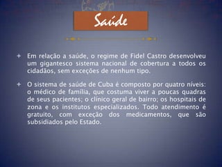 Saúde
 Em relação a saúde, o regime de Fidel Castro desenvolveu
  um gigantesco sistema nacional de cobertura a todos os
  cidadãos, sem exceções de nenhum tipo.

 O sistema de saúde de Cuba é composto por quatro níveis:
  o médico de família, que costuma viver a poucas quadras
  de seus pacientes; o clínico geral de bairro; os hospitais de
  zona e os institutos especializados. Todo atendimento é
  gratuito, com exceção dos medicamentos, que são
  subsidiados pelo Estado.
 