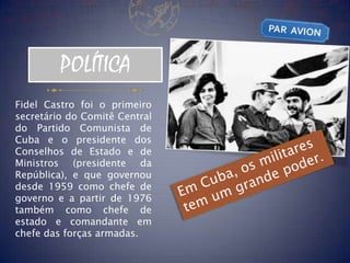 POLÍTICA
Fidel Castro foi o primeiro
secretário do Comitê Central
do Partido Comunista de
Cuba e o presidente dos
Conselhos de Estado e de
Ministros (presidente da
República), e que governou
desde 1959 como chefe de
governo e a partir de 1976
também como chefe de
estado e comandante em
chefe das forças armadas.
 