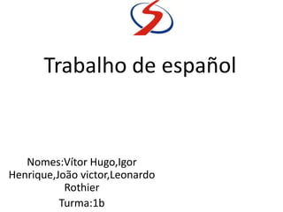 Trabalho de español
Nomes:Vítor Hugo,Igor
Henrique,João victor,Leonardo
Rothier
Turma:1b
 