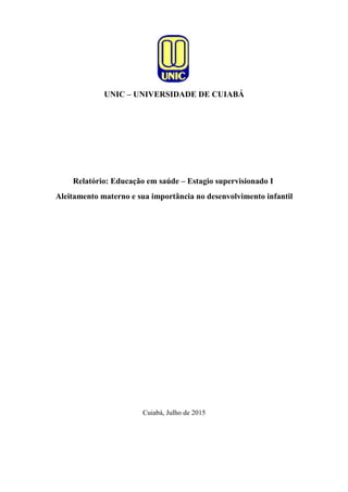 UNIC – UNIVERSIDADE DE CUIABÁ
Relatório: Educação em saúde – Estagio supervisionado I
Aleitamento materno e sua importância no desenvolvimento infantil
Cuiabá, Julho de 2015
 