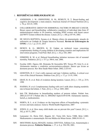 5. REFERÊNCIAS BIBLIOGRAFICAS
I. ANDERSON, J. W.; JOHNSTONE, B. M.; REMLEY, D. T. Breast-feeding and
cognitive development: a meta analysis. American Journal of Clinical Nutrition [S.l.],
v. 70, p. 525-35, 1999.
II. COLLABORATIVE GROUP ON HORMONAL FACTORS IN BREAST CANCER.
Breast cancer and breastfeeding: collaborative reanalysis of individual data from 47
epidemiological studies in 30 countries, including 50302 women with breast cancer
and 96973 women without the disease. Lancet, [S.l.], v. 360, p.187-95, 2002.
III. DE SOUZA BAPTISTA, Suzana et al. Manejo clínico da amamentação: atuação do
enfermeiro na Unidade de Terapia Intensiva Neonatal. Revista de Enfermagem da
UFSM, v. 5, n. 1, p. 23-31, 2015
IV. DEWEY, K. G.; BROWN, K. H. Update on technical issues concerning
complementary feeding of young children in developing countries and implications for
intervention programs. Food Nutr. Bull. [S.l.], v. 24, p. 528, 2003
V. EDMOND, K. M. et al. Delayed breastfeeding initiation increases risk of neonatal
mortality. Pediatrics, [S.l.], v. 117, p. 380-6, mar. 2006.
VI. Escobar AMU, Ogawa AR, Hiratsuka M, Kawashita MY, Teruya PY, Grisi S, et al.
Aleitamento materno e condizíeis socioeconômico-culturais: fatores que levam ao
desmame precoce. Rev Bras Saude Mater Infant. 2002; 2:253-61.
VII. GERSTEIN, H. C. Cow's milk exposure and type I diabetes mellitus. A critical over
view of the clinical literature. Diabetes Care, [S.l.], v. 17, p. 13-19, 1994.
VIII. GRAY, R. H. et al. Risk of ovulation during lactation. Lancet, [S.l.], v. 335, p. 25-9,
1990
IX. HAISMA, H. et al. Complementary feeding with cow’s milk alters sleeping metabolic
rate in breast-fed infants. J. Nutr., [S.l.], v. 135, p. 1889, 2005.
X. hale TW. Medications in breastfeeding mothers of preterm infants. Pediatr Ann.
2003;32:337-47 J Pediatr (Rio J). 2004;80(5 Supl):S189-S198: Aleitamento materno,
lactaÁ„o, medicamentos.
XI. HORTA, B. L. et al. Evidence on the long-term effects of breastfeeding: systematic
reviews and meta analyses. Geneva: World Health Organiztion, 2007
XII. JONES, G. et al. How many child deaths can we prevent this year? Lancet, [S.l.], v.
362, p. 65-71, 2003.
XIII. Lamounier JA, Doria EGC, Bagatin AC, Vieira GO, Serva VMB, Brito LMO.
Medicamentos e amamentação. Revista Médica de Minas Gerais. 2000;10:101-11.
XIV. MOUTINHO, Karina; ROAZZI, Antônio; GOUVEIA, Edilaine Lins. Amamentação e
desmame precoce. Pediatria Moderna, v. 37, n. 8, p. 394-398, 2001.
10
 