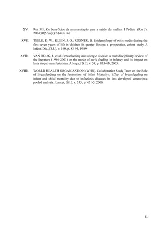 XV. Rea MF. Os benefícios da amamentação para a saúde da mulher. J Pediatr (Rio J).
2004;80(5 Supl):S142-S146
XVI. TEELE, D. W.; KLEIN, J. O.; ROSNER, B. Epidemiology of otitis media during the
first seven years of life in children in greater Boston: a prospective, cohort study. J.
Infect. Dis., [S.l.], v. 160, p. 83-94, 1989
XVII. VAN ODIJK, J. et al. Breastfeeding and allergic disease: a multidisciplinary review of
the literature (1966-2001) on the mode of early feeding in infancy and its impact on
later atopic manifestations. Allergy, [S.l.], v. 58, p. 833-43, 2003.
XVIII. WORLD HEALTH ORGANIZATION (WHO). Collaborative Study Team on the Role
of Breastfeeding on the Prevention of Infant Mortality. Effect of breastfeeding on
infant and child mortality due to infectious diseases in less developed countries:a
pooled analysis. Lancet, [S.l.], v. 355, p. 451-5, 2000.
11
 