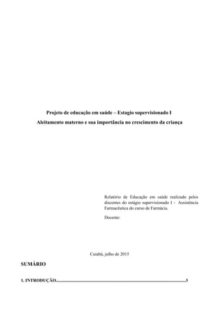 Projeto de educação em saúde – Estagio supervisionado I
Aleitamento materno e sua importância no crescimento da criança
Relatório de Educação em saúde realizado pelos
discentes do estágio supervisionado I - Assistência
Farmacêutica do curso de Farmácia.
Docente:
Cuiabá, julho de 2015
SUMÁRIO
1. INTRODUÇÃO.....................................................................................................................3
 