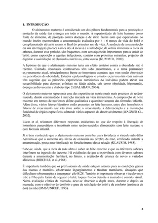 1. INTRODUÇÃO
O aleitamento materno é considerado um dos pilares fundamentais para a promoção e
proteção da saúde das crianças em todo o mundo. A superioridade do leite humano como
fonte de alimento, de proteção contra doenças e de afeto fazem com que especialistas do
mundo inteiro recomendem a amamentação exclusiva por 4 - 6 meses de vida do bebê e
complementado até pelo menos o final do primeiro ano de vida. A ausência de amamentação
ou sua interrupção precoce (antes dos 4 meses) e a introdução de outros alimentos à dieta da
criança, durante esse período, são frequentes, com consequências importantes para a saúde do
bebê, como exposição a agentes infecciosos, contato com proteínas estranhas, prejuízo da
digestão e assimilação de elementos nutritivos, entre outras (KUMMER, 2000).
A hipótese de que o aleitamento materno teria um efeito protetor contra a obesidade não é
recente. Contudo, resultados controversos têm sido encontrados, e o tema permanece
extremamente atual, principalmente frente ao importante aumento que vem sendo observado
na prevalência da obesidade. Estudos epidemiológicos e estudos experimentais com animais
têm sugerido que as primeiras experiências nutricionais do indivíduo podem afetar sua
suscetibilidade para doenças crônicas na idade adulta, tais como obesidade, hipertensão,
doença cardiovascular e diabetes tipo 2 (BALABAN, 2004).
O aleitamento materno representa uma das experiências nutricionais mais precoces do recém-
nascido, dando continuidade à nutrição iniciada na vida intrauterina. A composição do leite
materno em termos de nutrientes difere qualitativa e quantitativamente das fórmulas infantis.
Além disso, vários fatores bioativos estão presentes no leite humano, entre eles hormônios e
fatores de crescimento que vão atuar sobre o crescimento, a diferenciação e a maturação
funcional de órgãos específicos, afetando vários aspectos do desenvolvimento (WAGNER CL,
2002).
Lucas et al. relataram diferentes respostas endócrinas no que diz respeito à liberação de
hormônios pancreáticos e intestinais entre recém-nascidos alimentados com leite materno e
com fórmula infantil.
Já é bem conhecido que o aleitamento materno contribui para fortalecer o vínculo mãe-filho
Acredita-se que o aumento dos níveis de oxitocina no cérebro da mãe, verificado durante a
amamentação, possa estar implicado no fortalecimento dessa relação (KLAUS M, 1988).
Sabe-se, ainda, que a dieta da mãe afeta o sabor do leite materno e que os diferentes sabores
interferem na ingestão do lactente. Há evidências de que a experiência com diversos sabores
durante a amamentação facilitará, no futuro, a aceitação da criança de novos e variados
alimentos (BIRCH LL et al.,1988)
É importante também que os profissionais de saúde estejam atentos para as condições gerais
das mamas e mamilos, observando ingurgitamento e traumas mamilares, situações que
dificultam sobremaneira a amamenta- ção18,28. Também é importante observar vínculo entre
mãe e filho pela forma de segurar o bebê, toques físicos durante a mamada e contato visual.
Numa avaliação efetiva da mamada, deve-se observar a dupla antes, durante e depois da
mamada, com o objetivo de conferir o grau de satisfação do bebê e de conforto (ausência de
dor) da mãe (OMS/UNICEF, 1995).
4
 