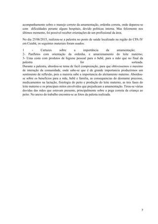 acompanhamento sobre o manejo correto da amamentação, ordenha correta, onde deparou-se
com dificuldades perante alguns hospitais, devido politicas interna. Mas felizmente nos
últimos momento, foi possível receber orientações de um profissional da área.
No dia 25/06/2015, realizou-se a palestra no posto de saúde localizado na região do CPA IV
em Cuiabá, os seguintes materiais foram usados:
1 - Cartazes sobre a importância da amamentação;
2- Panfletos com orientação da ordenha, e amarzenamento do leite materno;
3- Uma cesta com produtos de higiene pessoal para o bebê, para a mão que no final da
palestra for sorteada.
Durante a palestra, abordou-se tema de facil compreenção, para que obtivessemos o maximo
de interação da comunidade, onde sabe-se que é de grande importancia produzirmos um
sentimento de reflexão, pois a maioria sabe a importancia do aleitamento materno. Abordou-
se sobre os beneficios para a mãe, bebê e familia, as consequencias do desmame precosse,
medicamentos na lactação, fisiologia do peito e produção do leite materno, as tres fases do
leite materno e os principais mitos envolvidos que prejudicam a amamentação. Tirou-se várias
duvidas das mães que estavam presente, principalmente sobre a pega correta da criança ao
peito. No anexo do trabalho encontra-se as fotos da palesta realizada.
7
 