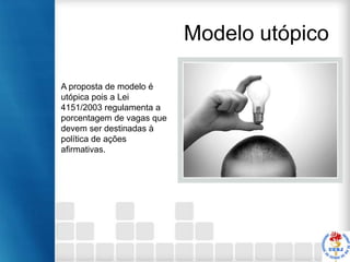 Modelo utópico
A proposta de modelo é
utópica pois a Lei
4151/2003 regulamenta a
porcentagem de vagas que
devem ser destinadas à
política de ações
afirmativas.

 