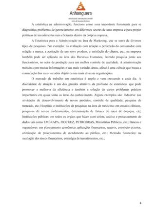 A estatística na administração, funciona como uma importante ferramenta para se
diagnostica problemas de gerenciamento em diferentes setores de uma empresa e para propor
políticas de investimento mais eficientes dentro da própria empresa.
A Estatística para a Administração na área de Marketing, que se serve de diversos
tipos de pesquisas. Por exemplo: na avaliação com relação a percepção do consumidor com
relação a marca, a aceitação de um novo produto, a satisfação do cliente, etc., na empresa
também pode ser aplicado na área dos Recursos Humanos, fazendo pesquisa junto aos
funcionários, no setor de produção para um melhor controle de qualidade. A administração
trabalha com muitas informações e das mais variadas áreas, afinal é uma ciência que busca a
consecução dos mais variados objetivos nas mais diversas organizações.
O mercado de trabalho em estatística é amplo e vem crescendo a cada dia. A
diversidade de atuação é um dos grandes atrativos da profissão de estatístico, que pode
promover a melhoria da eficiência e também a solução de vários problemas práticos
importantes em quase todas as áreas do conhecimento. Alguns exemplos são: Indústria: nas
atividades de desenvolvimento de novos produtos, controle de qualidade, pesquisa de
mercado, etc; Hospitais e instituições de pesquisas na área de medicina: em ensaios clínicos,
pesquisas de novos medicamentos, determinação de fatores de risco de doenças, etc;
Instituições públicas: em todos os órgãos que lidam com coleta, análise e processamento de
dados tais como EMBRAPA, FIOCRUZ, PETROBRAS, Ministérios Públicos, etc.; Bancos e
seguradoras: em planejamento econômico, aplicações financeiras, seguros, comércio exterior,
otimização de procedimentos de atendimento ao público, etc.; Mercado financeiro: na
avaliação dos riscos financeiros, estratégia de investimentos, etc.;

4

 