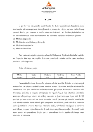 ETAPA 4
O que foi visto até agora foi a distribuição dos dados levantados em frequência, o que
nos permite até agora descrever de modo geral os grupos dos valores que uma variável pode
assumir. Porém, para ressaltar as tendências características da cada distribuição isoladamente
ou em confronto com outras necessitaremos dos elementos típicos da distribuição que são:
a) Medidas de posição
b) Medidas de variabilidade ou dispersão
c) Medidas de assimetria
d) Medidas de curtose
Para o caso em estudo estaremos aplicando Medidas de Tendência Central e Medidas
de Dispersão. Que aqui são exigidas de acordo os dados levantados: média, moda, mediana,
variância e desvio padrão.
Então calculamos assim:

Média
500,92

Moda
502

Mediana
502

Variância
10,27

Desvio Padrão
3,2

Nestes cálculos o que fizemos foi primeiro calcular a média, de todos os pesos como é
um total de 100 pacotes, então somamos todos os pesos e calculamos a média aritmética das
amostras de café, para acharmos a moda observamos que o valor de tendência central de mais
frequência conforme o conjunto apresentado foi o peso 502, já para acharmos a mediana,
primeiro colocamos os valores em ordem crescente, e observamos que é um total de 100
pacotes, portanto neste caso não existe um valor central, tivemos que calcular a média dos
dois valores centrais desta amostra para chegarmos ao resultado, para calcular a variância,
como já tínhamos a média, depois de calcular a média, calculamos em seguida as variações
dos valores, pegando o peso da amostra de café menos a média encontrada, e depois elevando
esses valores ao quadrado do desvio, para o resultado do desvio padrão calculamos a raiz
quadrada da variância.
9

 