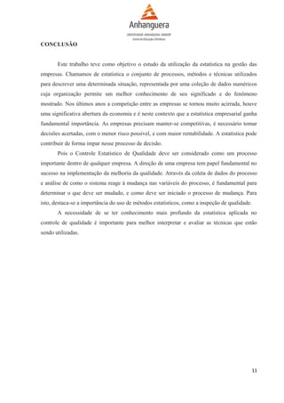 CONCLUSÃO
Este trabalho teve como objetivo o estudo da utilização da estatística na gestão das
empresas. Chamamos de estatística o conjunto de processos, métodos e técnicas utilizados
para descrever uma determinada situação, representada por uma coleção de dados numéricos
cuja organização permite um melhor conhecimento de seu significado e do fenômeno
mostrado. Nos últimos anos a competição entre as empresas se tornou muito acirrada, houve
uma significativa abertura da economia e é neste contexto que a estatística empresarial ganha
fundamental importância. As empresas precisam manter-se competitivas, é necessário tomar
decisões acertadas, com o menor risco possível, e com maior rentabilidade. A estatística pode
contribuir de forma impar nesse processo de decisão.
Pois o Controle Estatístico de Qualidade deve ser considerado como um processo
importante dentro de qualquer empresa. A direção de uma empresa tem papel fundamental no
sucesso na implementação da melhoria da qualidade. Através da coleta de dados do processo
e análise de como o sistema reage à mudança nas variáveis do processo, é fundamental para
determinar o que deve ser mudado, e como deve ser iniciado o processo de mudança. Para
isto, destaca-se a importância do uso de métodos estatísticos, como a inspeção de qualidade.
A necessidade de se ter conhecimento mais profundo da estatística aplicada no
controle de qualidade é importante para melhor interpretar e avaliar as técnicas que estão
sendo utilizadas.

11

 