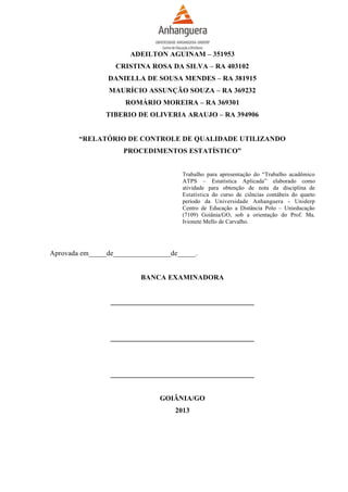 ADEILTON AGUINAM – 351953
CRISTINA ROSA DA SILVA – RA 403102
DANIELLA DE SOUSA MENDES – RA 381915
MAURÍCIO ASSUNÇÃO SOUZA – RA 369232
ROMÁRIO MOREIRA – RA 369301
TIBERIO DE OLIVERIA ARAUJO – RA 394906
“RELATÓRIO DE CONTROLE DE QUALIDADE UTILIZANDO
PROCEDIMENTOS ESTATÍSTICO”
Trabalho para apresentação do “Trabalho acadêmico
ATPS – Estatística Aplicada” elaborado como
atividade para obtenção de nota da disciplina de
Estatística do curso de ciências contábeis do quarto
período da Universidade Anhanguera - Uniderp
Centro de Educação a Distância Polo – Unieducação
(7109) Goiânia/GO, sob a orientação do Prof. Ma.
Ivionete Mello de Carvalho.

Aprovada em_____de________________de_____.
BANCA EXAMINADORA
________________________________________

________________________________________

________________________________________
GOIÂNIA/GO
2013

 
