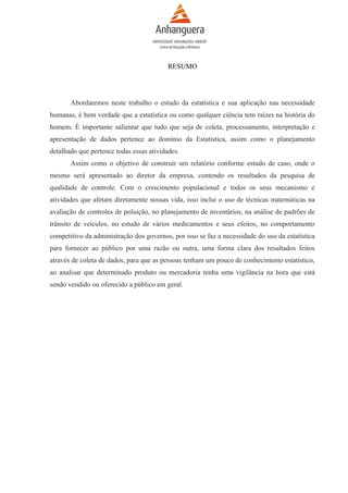 RESUMO

Abordaremos neste trabalho o estudo da estatística e sua aplicação nas necessidade
humanas, é bem verdade que a estatística ou como qualquer ciência tem raízes na história do
homem. É importante salientar que tudo que seja de coleta, processamento, interpretação e
apresentação de dados pertence ao domínio da Estatística, assim como o planejamento
detalhado que pertence todas essas atividades.
Assim como o objetivo de construir um relatório conforme estudo de caso, onde o
mesmo será apresentado ao diretor da empresa, contendo os resultados da pesquisa de
qualidade de controle. Com o crescimento populacional e todos os seus mecanismo e
atividades que afetam diretamente nossas vida, isso inclui o uso de técnicas matemáticas na
avaliação de controles de poluição, no planejamento de inventários, na análise de padrões de
trânsito de veículos, no estudo de vários medicamentos e seus efeitos, no comportamento
competitivo da administração dos governos, por isso se faz a necessidade do uso da estatística
para fornecer ao público por uma razão ou outra, uma forma clara dos resultados feitos
através de coleta de dados, para que as pessoas tenham um pouco de conhecimento estatístico,
ao analisar que determinado produto ou mercadoria tenha uma vigilância na hora que está
sendo vendido ou oferecido a público em geral.

 
