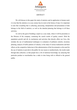 ABSTRACT
We will discuss in this paper the study of statistics and its application in human need,
it is true that the statistics or as any science has its roots in the history of man. It is important
to note that everything that is collecting, processing, interpretation and presentation of data
belongs to the field of statistics, as well as the detailed planning that belongs to all these
activities.
As well as the goal of building a report as a case study, where it will be presented, to
the Director of the company, containing the search results of quality control. With the
population growth and all, its mechanism and activities that directly affect our lives, this
includes the use of mathematical techniques in evaluation of pollution controls, inventory
planning, analysis of traffic patterns of vehicles, in the study of various medications and their
effects on the competitive behaviour of the administration of the Governments so the need for
the use of statistics to provide to the public for one reason or anotherclearly, the results made
through data collection, so that people have a bit of statistical knowledge, by analyzing that
particular product or merchandise has a stake in time being sold or offered to the general
public.

 