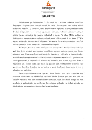 INTRODUÇÃO
A matemática, que é considerada “a ciência que uni a clareza do raciocínio a síntese da
linguagem”, originou-se do convívio social, das trocas, da contagem, com caráter prático,
utilitário e empírico. A Estatística, ramo da Matemática Aplicada, teve origem semelhante.
Desde a Antiguidade, vários povos já registravam o número de habitantes, de nascimentos, de
óbitos, faziam estimativa da riquezas individual e social. Na idade Média colhiam-se
informações, geralmente com finalidades tributárias ou bélicas. A partir do século XVIII o
uso da Matemática (estatística), foi adquirindo aos poucos, feição verdadeiramente científica,
deixando também de ser complicada e tornando mais simples.
Atualmente, há várias razões pelas quais tem a necessidade de se estudar a estatística,
pelo fato de ter crescido enormemente nos últimos anos, ou mais ou mesmo nos últimos
cinquenta anos. Uma razão desse crescimento é a abordagem e utilização na Administração e
em muitas outras atividades que afetam diretamente a nossa vida. Outra razão é quantidade de
dados processados e fornecidos ao público, por exemplo: para exercer vigilância torna-se
necessário um número cada vez maior de pessoas com conhecimento estatístico que
participem de coleta de dados, da sua análise e, que é igualmente importante, de todo o
planejamento preliminar.
Assim neste trabalho o nosso objetivo é tentar fornecer uma coleta de dados e uma
qualidade quantitativa de informações conforme estudo de caso, para uma boa toma de
decisão, aplicando para isso o conhecimento estatístico, quem sabe assim atingir um bom
resultado e padronização ou melhorias dos métodos utilizados na industrialização ou
fabricação de determinados produtos oferecidos a população.

1

 