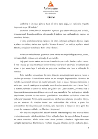 ETAPA 1
Conforme o solicitado para se fazer no início desta etapa, nos vem uma pergunta
importante o que é Estatística?
Estatística é uma parte da Matemática Aplicada que fornece métodos para a coleta,
organizacional, descrição, análise e interpretação de dados e para a utilização dos mesmos na
tomada de decisões.
O termo estatística surge da expressão em latim, statisticum collegium, de onde surgiu
a palavra em italiano statista, que significa “homem de estado”, ou político, a palavra alemã
Statistik, designando a análise de dados sobre o Estado.
Muito dos conhecimentos que temos foram obtidos na antiguidade por acaso e, outros,
por necessidades práticas, sem aplicação de um método.
Hoje praticamente todo acrescimento de conhecimento resulta da observação e estudo.
É bem verdade que inicialmente este conhecimento possa ter sido observado inicialmente por
acaso, o que temos hoje é aplicação de processos científicos tais como a utilização de
métodos.
Todo método é um conjunto de meios dispostos convenientemente para se chegar a
um fim que se deseja. Esses métodos podem ser por exemplo: Experimental e Estatístico. O
método experimental: consiste em manter constantes todas as causas (fatores), menos uma, e
variar esta causa de modo que o pesquisador possa descobrir seus efeitos, caso existam. Este é
o método preferido no estudo da Física, da Química etc. Como exemplo, podemos citar a
determinação das causas que definem o preço, de uma mercadoria. Para aplicarmos o método
experimental, teríamos de fazer variar a quantidade da mercadoria e verificar se tal fato iria
influenciar seu preço. Porém, seria necessário que não houvesse alteração nos outros fatores,
que no momento da pesquisa tivesse uma uniformidade dos salários, o gosto dos
consumidores deveria permanecer constante, seria necessária a fixação do nível geral dos
preços das outras necessidades etc. Mas isso é impossível.
Para este caso lançamos mão, de outro método, embora um pouco mais difícil e menos
preciso denominado método estatístico. Este é utilizado diante da impossibilidade de manter
as cousas constantes, admite todas essas causas presentes vaiando-as, registrando essas
variações e procurando determinar, no resultado final, que influência cabem a cada uma delas.
2

 