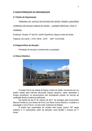 5


2 CARACTERIZAÇÃO DA ORGANIZAÇÃO

2.1 Dados da Organização

      TRIBUNAL DE JUSTIÇA DO ESTADO DE GOIÁS- PODER JUDICIÁRIO

COMARCA DE ÁGUAS LINDAS DE GOIÁS – JUIZADO ESPECIAL CÍVEL E

CRIMINAL.

Endereço: Quadra. 01 lote 25, Jardim Querência, Águas Lindas de Goiás.

Telefone: (61) 3618 – 3170 / 3618 – 2747    CEP: 72.910-000


2.2 Negócio/Área de Atuação

      Prestação de serviços Jurisdicionais à população.


2.3 Breve Histórico




       O antigo Fórum da cidade de Águas Lindas de Goiás, funcionava em um
prédio cedido pela Câmara Municipal espaço pequeno, salas apertadas e
longos corredores, os serventuários não conseguiam prestar um serviço de
qualidade devido à estrutura deficiente.
       Na manhã do dia 27 de Janeiro de 2011, foi entregue pelo Governador
Marconi Perillo ao Juiz Diretor de Foro Luiz Flávio Cunha Navarro, à cidade e a
população o novo Fórum, um dos mais modernos do Estado.
       O prédio tem capacidade de receber seis juízes, possui 167 vagas
públicas e 11 particulares, além do elevador, para facilitar o acesso ao 1º
andar.
 