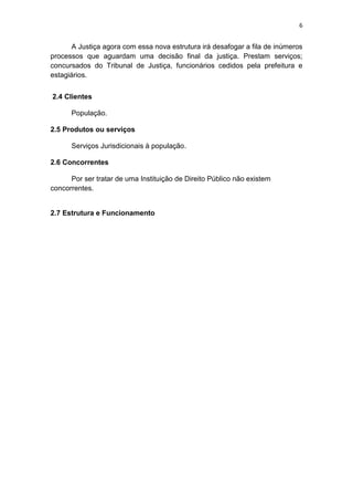 6


       A Justiça agora com essa nova estrutura irá desafogar a fila de inúmeros
processos que aguardam uma decisão final da justiça. Prestam serviços;
concursados do Tribunal de Justiça, funcionários cedidos pela prefeitura e
estagiários.


2.4 Clientes

      População.

2.5 Produtos ou serviços

      Serviços Jurisdicionais à população.

2.6 Concorrentes

      Por ser tratar de uma Instituição de Direito Público não existem
concorrentes.


2.7 Estrutura e Funcionamento
 