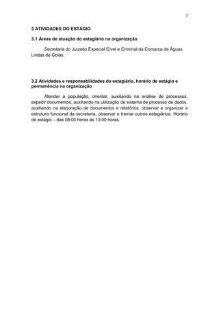 7


3 ATIVIDADES DO ESTÁGIO

3.1 Áreas de atuação do estagiário na organização

      Secretaria do Juizado Especial Cível e Criminal da Comarca de Águas
Lindas de Goiás.




3.2 Atividades e responsabilidades do estagiário, horário de estágio e
permanência na organização

       Atender a população, orientar, auxiliando na análise de processos,
expedir documentos, auxiliando na utilização de sistema de processo de dados,
auxiliando na elaboração de documentos e relatórios, observar e organizar a
estrutura funcional da secretaria, observar e treinar outros estagiários. Horário
de estágio – das 08:00 horas às 13:00 horas.
 
