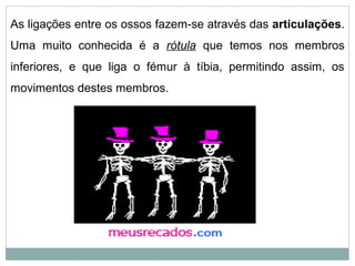 As ligações entre os ossos fazem-se através das articulações.
Uma muito conhecida é a rótula que temos nos membros
inferiores, e que liga o fémur à tíbia, permitindo assim, os
movimentos destes membros.
 