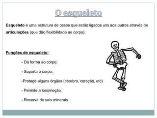 Esqueleto é uma estrutura de ossos que estão ligados uns aos outros através de
articulações (que dão flexibilidade ao corpo).




Funções do esqueleto:

         - Dá forma ao corpo;

         - Suporta o corpo;

         -Protege alguns órgãos (cérebro, coração, etc)

         - Permite a locomoção.

         - Reserva de sais minerais
 