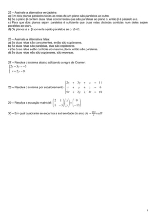25 – Assinale a alternativa verdadeira:
a) Em dois planos paralelos todas as retas de um plano são paralelos ao outro.
b) Se o plano β contém duas retas concorrentes que são paralelas ao plano α, então β é paralelo a α.
c) Para que dois planos sejam paralelos é suficiente que duas retas distintas contidas num deles sejam
paralelas ao outro.
d) Os planos α e β somente serão paralelos se αβ=.


26 – Assinale a alternativa falsa:
a) Se duas retas são concorrentes, então são coplanares.
b) Se duas retas são paralelas, elas são coplanares
c) Se duas retas estão contidas no mesmo plano, então são paralelas.
d) Se duas retas não são coplanares, são reversas.


27 – Resolva o sistema abaixo utilizando a regra de Cramer:
2 x  3 y  5

 x  2y  8


                                         2 x  3 y  z  11
                                         
28 – Resolva o sistema por escalonamento  x  y  z  6
                                         5 x  2 y  3 z  18
                                         

                                  2 1   x  9 
29 – Resolva a equação matricial: 
                                        .   
                                                   
                                                       
                                   1  3  y    13
                                                                13𝜋
30 – Em qual quadrante se encontra a extremidade do arco de −         𝑟𝑎𝑑?
                                                                 2




                                                                                                     3
 
