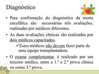 Diagnóstico
• Para confirmação do diagnóstico da morte
encefálica são necessárias três avaliações,
realizadas por médicos diferentes.
• As duas avaliações clínicas são realizadas por
dois médicos capacitados.
Estes médicos não devem fazer parte de
uma equipe transplantadora.
• O exame complementar, é realizado por um
terceiro médico, entre a 1.ª e 2.ª prova clínica
ou como 3.ª prova.
 