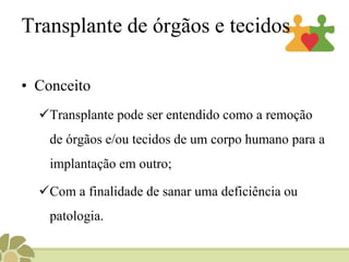 Transplante de órgãos e tecidos
• Conceito
Transplante pode ser entendido como a remoção
de órgãos e/ou tecidos de um corpo humano para a
implantação em outro;
Com a finalidade de sanar uma deficiência ou
patologia.
 