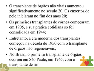 • O transplante de órgãos não vitais aumentou
significativamente no século 20. Os enxertos de
pele iniciaram no fim dos anos 20;
• Os primeiros transplantes de córnea começaram
em 1905, e sua prática cotidiana só foi
consolidada em 1944;
• Entretanto, a era moderna dos transplantes
começou na década de 1950 com o transplante
de órgãos não regeneráveis;
• No Brasil, o primeiro transplante de órgãos
ocorreu em São Paulo, em 1965, com o
transplante de rim.
 