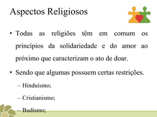 Aspectos Religiosos
• Todas as religiões têm em comum os
princípios da solidariedade e do amor ao
próximo que caracterizam o ato de doar.
• Sendo que algumas possuem certas restrições.
– Hinduísmo;
– Cristianismo;
– Budismo;
 