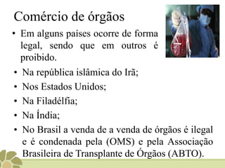 Comércio de órgãos
• Em alguns países ocorre de forma
legal, sendo que em outros é
proibido.
• Na república islâmica do Irã;
• Nos Estados Unidos;
• Na Filadélfia;
• Na Índia;
• No Brasil a venda de a venda de órgãos é ilegal
e é condenada pela (OMS) e pela Associação
Brasileira de Transplante de Órgãos (ABTO).
 