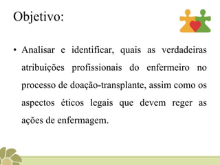Objetivo:
• Analisar e identificar, quais as verdadeiras
atribuições profissionais do enfermeiro no
processo de doação-transplante, assim como os
aspectos éticos legais que devem reger as
ações de enfermagem.
 