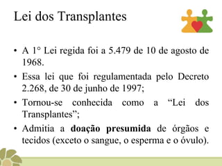 Lei dos Transplantes
• A 1° Lei regida foi a 5.479 de 10 de agosto de
1968.
• Essa lei que foi regulamentada pelo Decreto
2.268, de 30 de junho de 1997;
• Tornou-se conhecida como a “Lei dos
Transplantes”;
• Admitia a doação presumida de órgãos e
tecidos (exceto o sangue, o esperma e o óvulo).
 