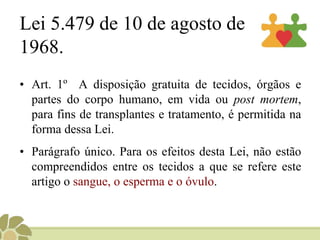 Lei 5.479 de 10 de agosto de
1968.
• Art. 1º A disposição gratuita de tecidos, órgãos e
partes do corpo humano, em vida ou post mortem,
para fins de transplantes e tratamento, é permitida na
forma dessa Lei.
• Parágrafo único. Para os efeitos desta Lei, não estão
compreendidos entre os tecidos a que se refere este
artigo o sangue, o esperma e o óvulo.
 