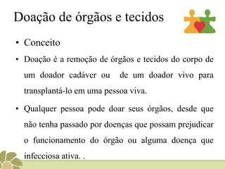 Doação de órgãos e tecidos
• Conceito
• Doação é a remoção de órgãos e tecidos do corpo de
um doador cadáver ou de um doador vivo para
transplantá-lo em uma pessoa viva.
• Qualquer pessoa pode doar seus órgãos, desde que
não tenha passado por doenças que possam prejudicar
o funcionamento do órgão ou alguma doença que
infecciosa ativa. .
 