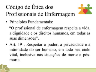 Código de Ética dos
Profissionais de Enfermagem
• Princípios Fundamentais:
“O profissional de enfermagem respeita a vida,
a dignidade e os direitos humanos, em todas as
suas dimensões”.
• Art. 19 : Respeitar o pudor, a privacidade e a
intimidade do ser humano, em todo seu ciclo
vital, inclusive nas situações de morte e pós-
morte.
 