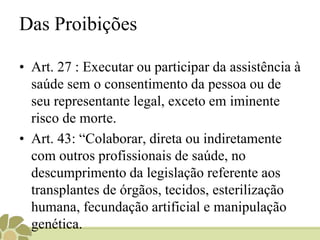 Das Proibições
• Art. 27 : Executar ou participar da assistência à
saúde sem o consentimento da pessoa ou de
seu representante legal, exceto em iminente
risco de morte.
• Art. 43: “Colaborar, direta ou indiretamente
com outros profissionais de saúde, no
descumprimento da legislação referente aos
transplantes de órgãos, tecidos, esterilização
humana, fecundação artificial e manipulação
genética.
 
