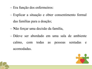 – Era função dos enfermeiros:
– Explicar a situação e obter consentimento formal
das famílias para a doação;
– Não forçar uma decisão da família,
– Ddeve ser abordado em uma sala de ambiente
calmo, com todas as pessoas sentadas e
acomodadas.
 